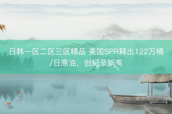日韩一区二区三区精品 美国SPR释出122万桶/日原油，创纪录新高