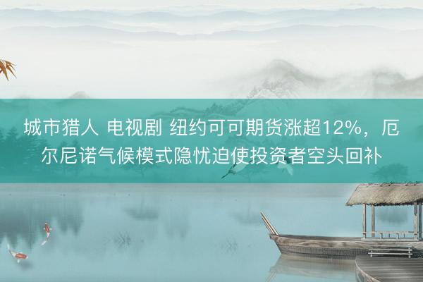 城市猎人 电视剧 纽约可可期货涨超12%，厄尔尼诺气候模式隐忧迫使投资者空头回补