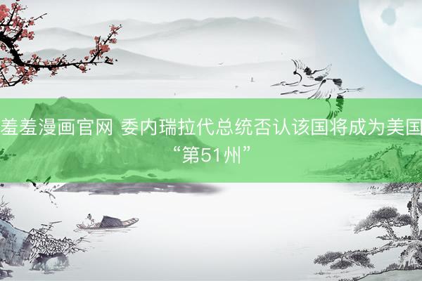 羞羞漫画官网 委内瑞拉代总统否认该国将成为美国“第51州”