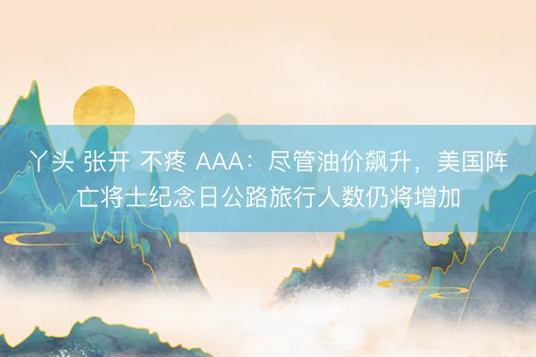 丫头 张开 不疼 AAA：尽管油价飙升，美国阵亡将士纪念日公路旅行人数仍将增加