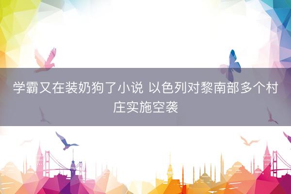 学霸又在装奶狗了小说 以色列对黎南部多个村庄实施空袭