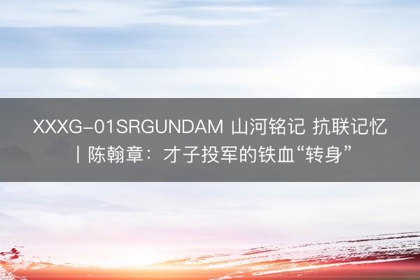 XXXG-01SRGUNDAM 山河铭记 抗联记忆丨陈翰章：才子投军的铁血“转身”