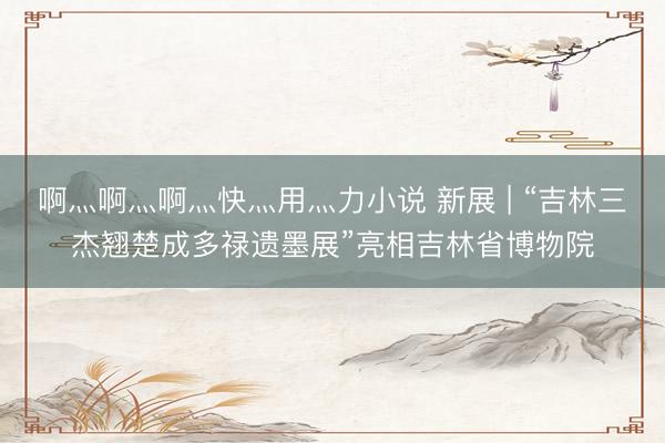 啊灬啊灬啊灬快灬用灬力小说 新展 | “吉林三杰翘楚成多禄遗墨展”亮相吉林省博物院