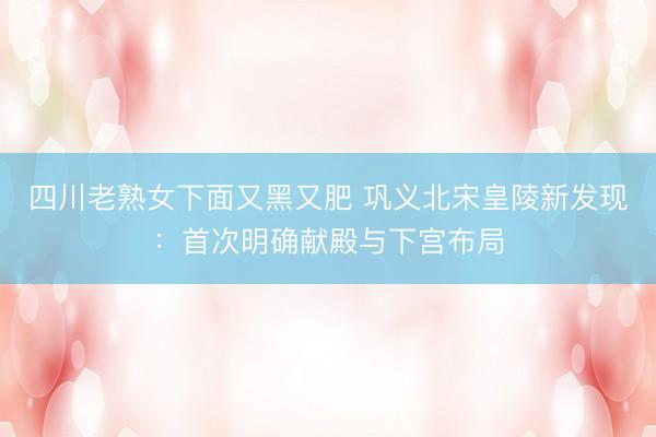 四川老熟女下面又黑又肥 巩义北宋皇陵新发现：首次明确献殿与下宫布局