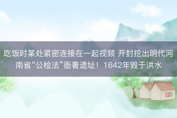 吃饭时某处紧密连接在一起视频 开封挖出明代河南省“公检法”衙署遗址！1642年毁于洪水