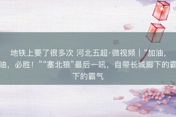 地铁上要了很多次 河北五超·微视频｜“加油，加油，必胜！”“塞北狼”最后一吼，自带长城脚下的霸气
