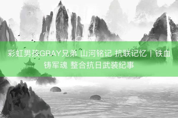 彩虹男孩GRAY兄弟 山河铭记 抗联记忆丨铁血铸军魂 整合抗日武装纪事
