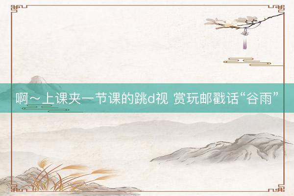 啊～上课夹一节课的跳d视 赏玩邮戳话“谷雨”