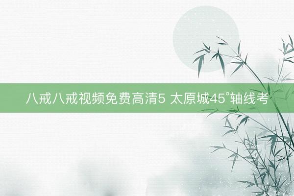 八戒八戒视频免费高清5 太原城45°轴线考