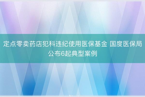 定点零卖药店犯科违纪使用医保基金 国度医保局公布6起典型案例