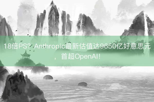 18倍PS？Anthropic最新估值达9650亿好意思元，首超OpenAI！