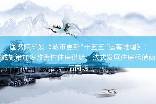 国务院印发《城市更新“十五五”运筹帷幄》：因城施策加多改善性住房供给，法式发展住房租借商场