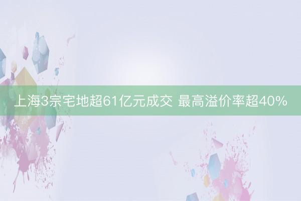 上海3宗宅地超61亿元成交 最高溢价率超40%