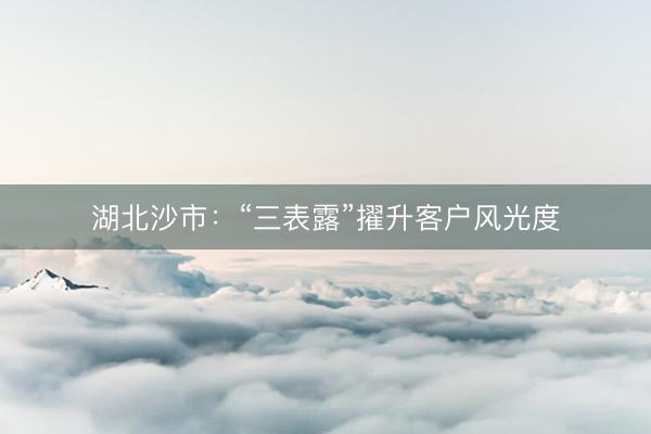 湖北沙市：“三表露”擢升客户风光度