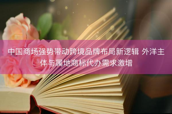 中国商场强势带动跨境品牌布局新逻辑 外洋主体与属地商标代办需求激增