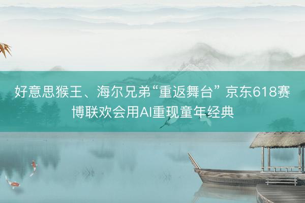 好意思猴王、海尔兄弟“重返舞台” 京东618赛博联欢会用AI重现童年经典