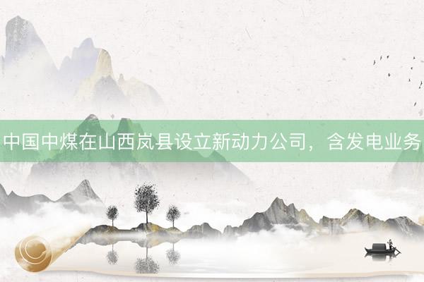 中国中煤在山西岚县设立新动力公司，含发电业务