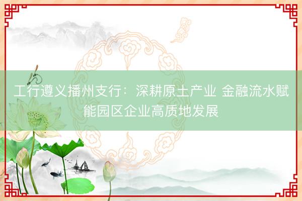 工行遵义播州支行：深耕原土产业 金融流水赋能园区企业高质地发展