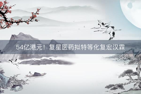 54亿港元！复星医药拟特等化复宏汉霖