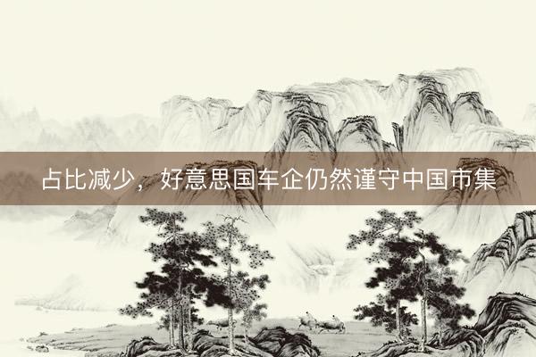 占比减少，好意思国车企仍然谨守中国市集