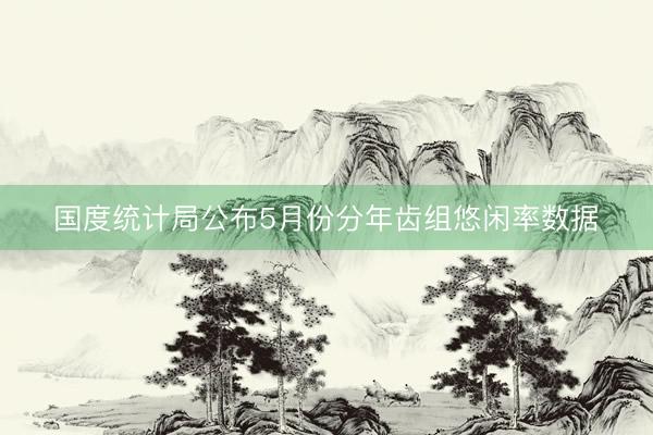 国度统计局公布5月份分年齿组悠闲率数据