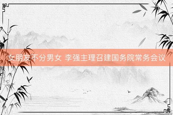 女朋友不分男女 李强主理召建国务院常务会议