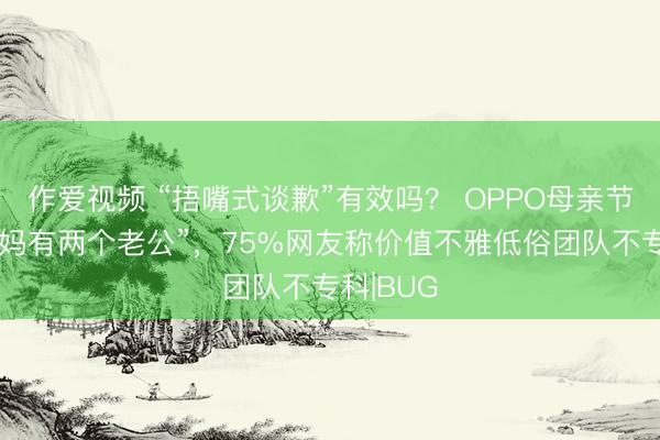作爱视频 “捂嘴式谈歉”有效吗？ OPPO母亲节玩梗“我妈有两个老公”，75%网友称价值不雅低俗团队不专科|BUG