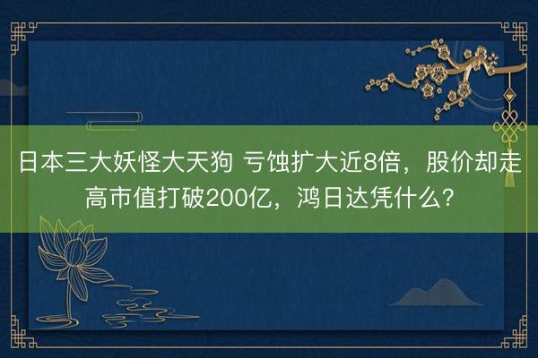 日本三大妖怪大天狗 亏蚀扩大近8倍，股价却走高市值打破200亿，鸿日达凭什么？