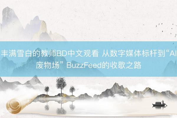 丰满雪白的教师BD中文观看 从数字媒体标杆到“AI废物场” BuzzFeed的收歇之路