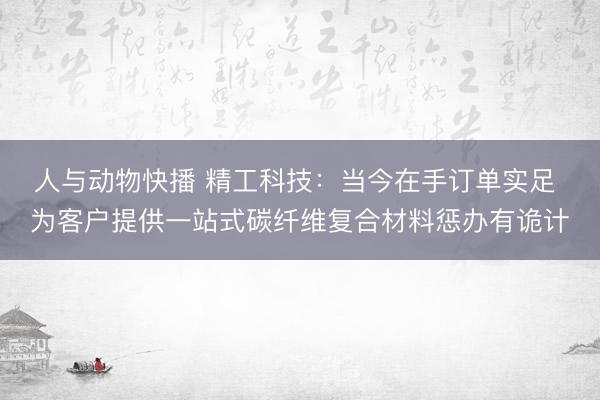 人与动物快播 精工科技：当今在手订单实足 为客户提供一站式碳纤维复合材料惩办有诡计