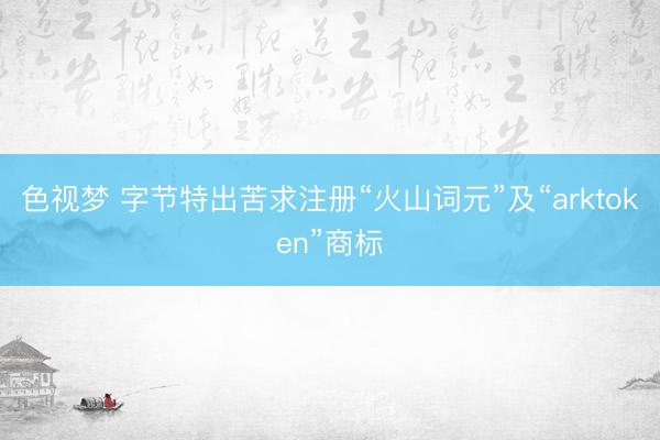色视梦 字节特出苦求注册“火山词元”及“arktoken”商标
