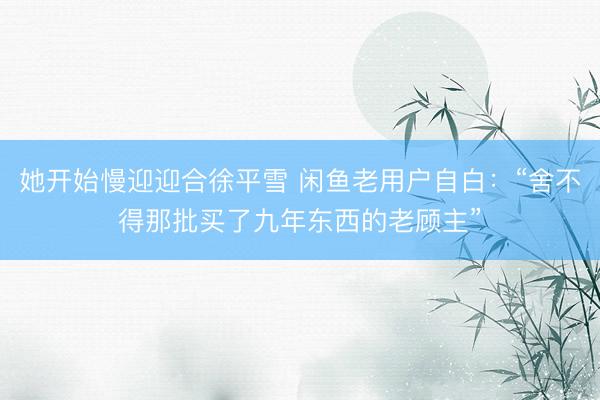 她开始慢迎迎合徐平雪 闲鱼老用户自白：“舍不得那批买了九年东西的老顾主”