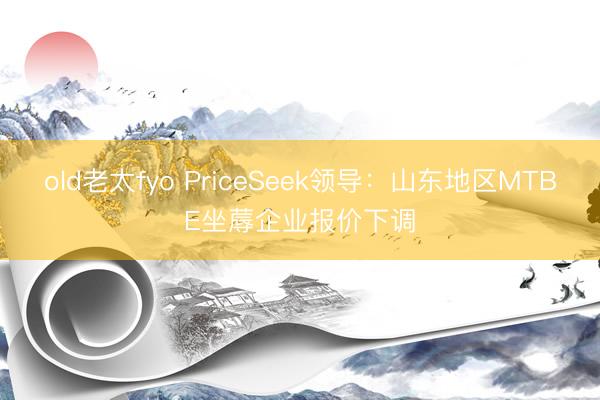 old老太fyo PriceSeek领导：山东地区MTBE坐蓐企业报价下调