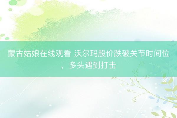 蒙古姑娘在线观看 沃尔玛股价跌破关节时间位，多头遇到打击