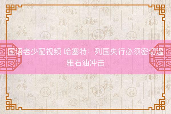 国语老少配视频 哈塞特：列国央行必须密切温雅石油冲击