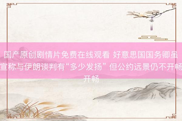 国产原创剧情片免费在线观看 好意思国国务卿虽宣称与伊朗谈判有“多少发扬” 但公约远景仍不开畅