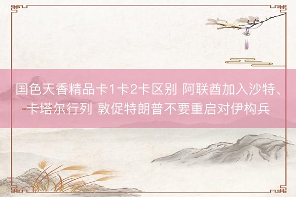 国色天香精品卡1卡2卡区别 阿联酋加入沙特、卡塔尔行列 敦促特朗普不要重启对伊构兵