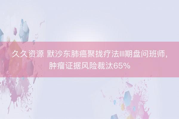 久久资源 默沙东肺癌聚拢疗法III期盘问班师，肿瘤证据风险裁汰65%