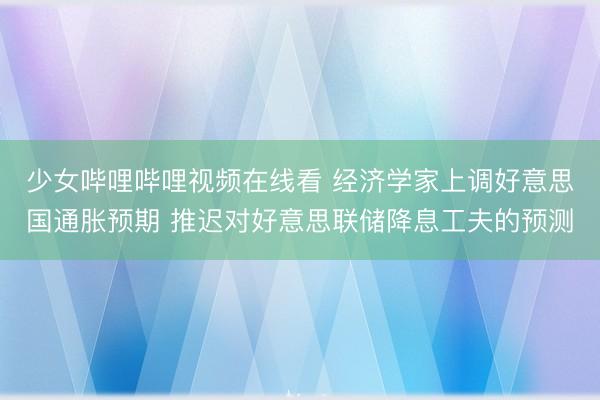 少女哔哩哔哩视频在线看 经济学家上调好意思国通胀预期 推迟对好意思联储降息工夫的预测