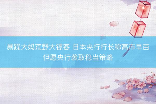 暴躁大妈荒野大镖客 日本央行行长称高市早苗但愿央行袭取稳当策略