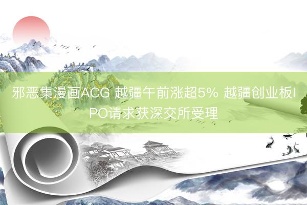 邪恶集漫画ACG 越疆午前涨超5% 越疆创业板IPO请求获深交所受理