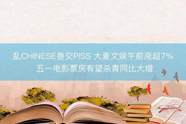 乱CHINESE兽交PISS 大麦文娱午前涨超7% 五一电影票房有望杀青同比大增