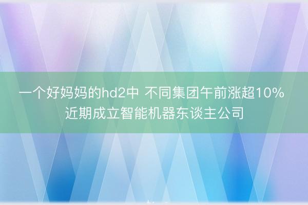一个好妈妈的hd2中 不同集团午前涨超10% 近期成立智能机器东谈主公司