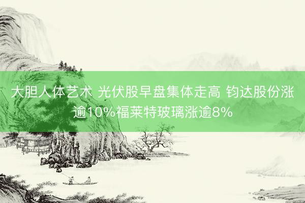 大胆人体艺术 光伏股早盘集体走高 钧达股份涨逾10%福莱特玻璃涨逾8%