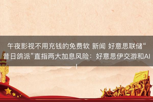 午夜影视不用充钱的免费软 新闻 好意思联储“昔日鸽派”直指两大加息风险：好意思伊交游和AI