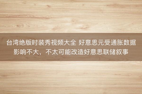 台湾绝版时装秀视频大全 好意思元受通胀数据影响不大，不太可能改造好意思联储叙事