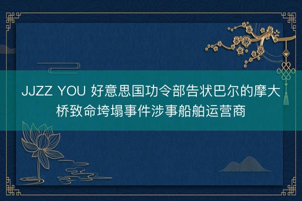 JJZZ YOU 好意思国功令部告状巴尔的摩大桥致命垮塌事件涉事船舶运营商