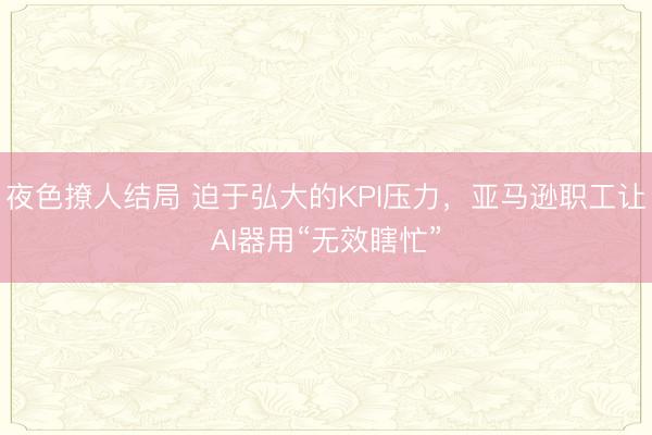 夜色撩人结局 迫于弘大的KPI压力，亚马逊职工让AI器用“无效瞎忙”