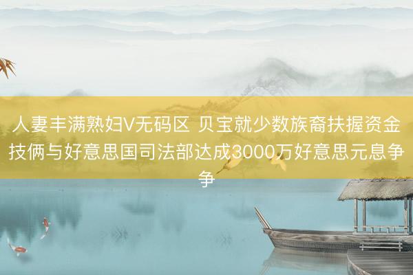 人妻丰满熟妇V无码区 贝宝就少数族裔扶握资金技俩与好意思国司法部达成3000万好意思元息争