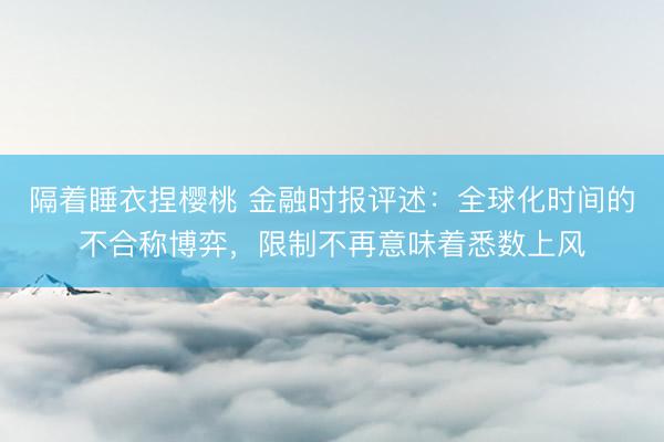 隔着睡衣捏樱桃 金融时报评述：全球化时间的不合称博弈，限制不再意味着悉数上风